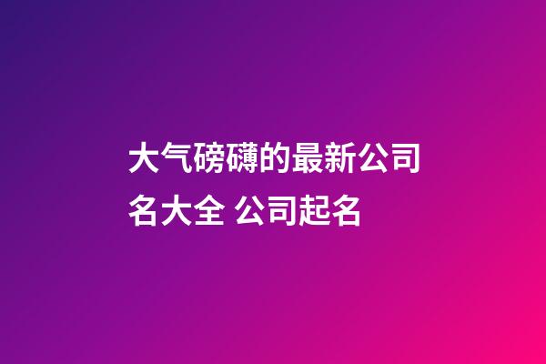 大气磅礴的最新公司名大全 公司起名